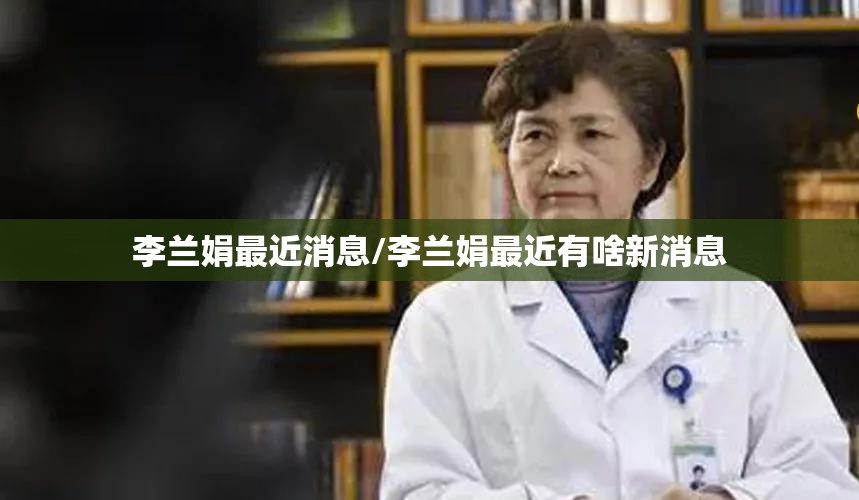 李兰娟最近消息/李兰娟最近有啥新消息