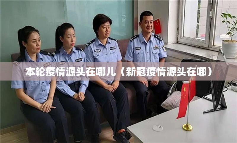 本轮疫情源头在哪儿(新冠疫情源头在哪) 本轮疫情源头在哪儿(新冠疫情源头在哪)