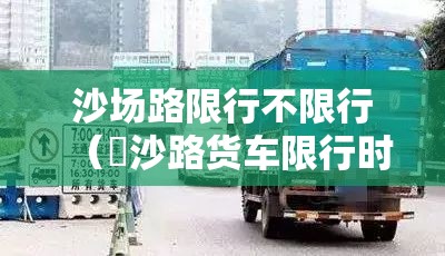 沙场路限行不限行（塱沙路货车限行时间）