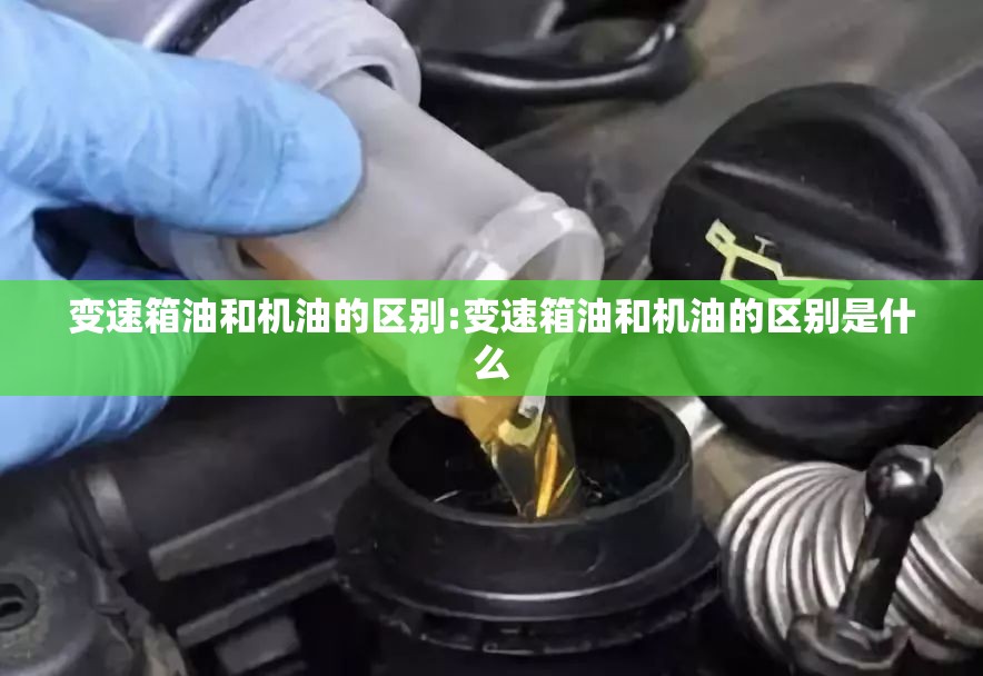 变速箱油和机油的区别:变速箱油和机油的区别是什么