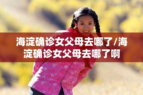 海淀确诊女父母去哪了/海淀确诊女父母去哪了啊 海淀确诊女父母去哪了/海淀确诊女父母去哪了啊