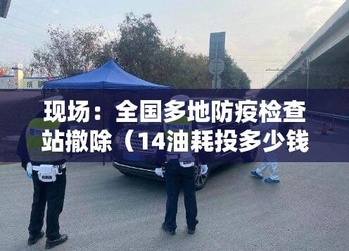 现场：全国多地防疫检查站撤除（14油耗投多少钱一公里）