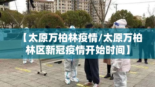 【太原万柏林疫情/太原万柏林区新冠疫情开始时间】 【太原万柏林疫情/太原万柏林区新冠疫情开始时间】