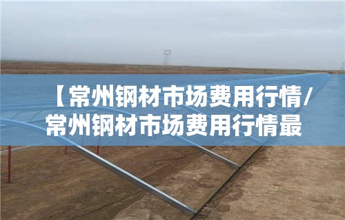 【常州钢材市场费用行情/常州钢材市场费用行情最新】 【常州钢材市场费用行情/常州钢材市场费用行情最新】