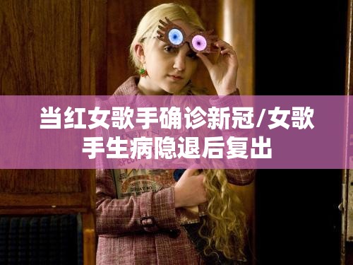 当红女歌手确诊新冠/女歌手生病隐退后复出 当红女歌手确诊新冠/女歌手生病隐退后复出