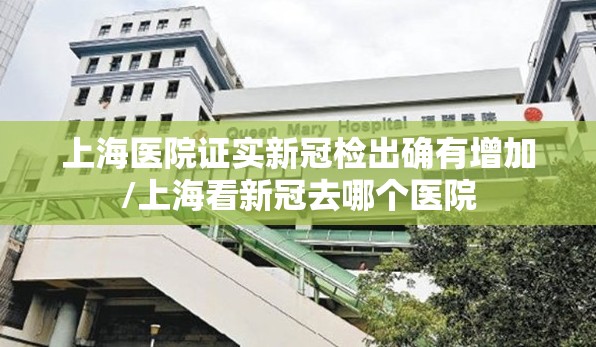 上海医院证实新冠检出确有增加/上海看新冠去哪个医院
