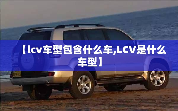 【lcv车型包含什么车,LCV是什么车型】