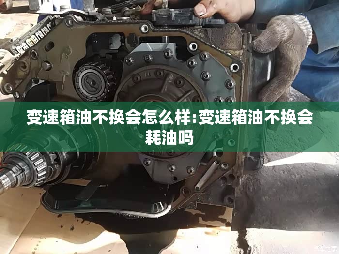 变速箱油不换会怎么样:变速箱油不换会耗油吗 变速箱油不换会怎么样:变速箱油不换会耗油吗