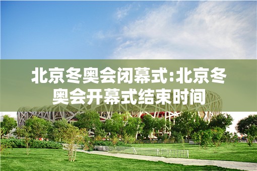 北京冬奥会闭幕式:北京冬奥会开幕式结束时间 北京冬奥会闭幕式:北京冬奥会开幕式结束时间