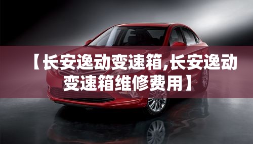 【长安逸动变速箱,长安逸动变速箱维修费用】