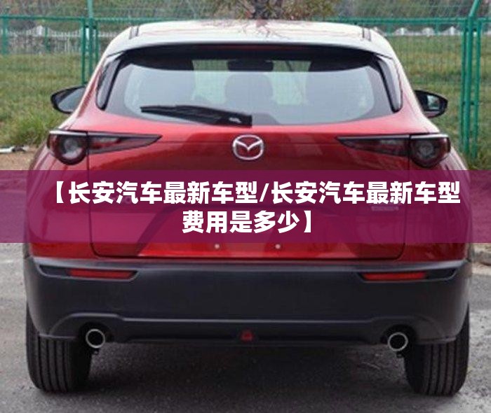 【长安汽车最新车型/长安汽车最新车型费用是多少】 【长安汽车最新车型/长安汽车最新车型费用是多少】