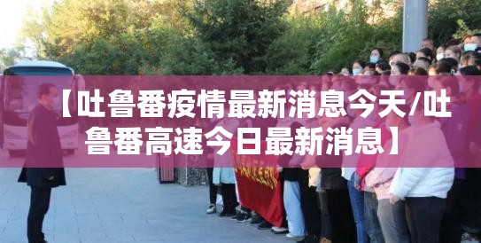 【吐鲁番疫情最新消息今天/吐鲁番高速今日最新消息】 【吐鲁番疫情最新消息今天/吐鲁番高速今日最新消息】