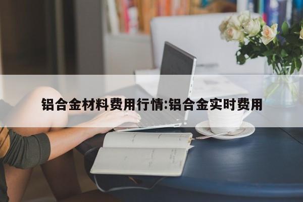铝合金材料费用行情:铝合金实时费用