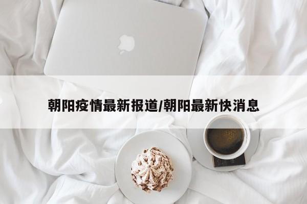 朝阳疫情最新报道/朝阳最新快消息