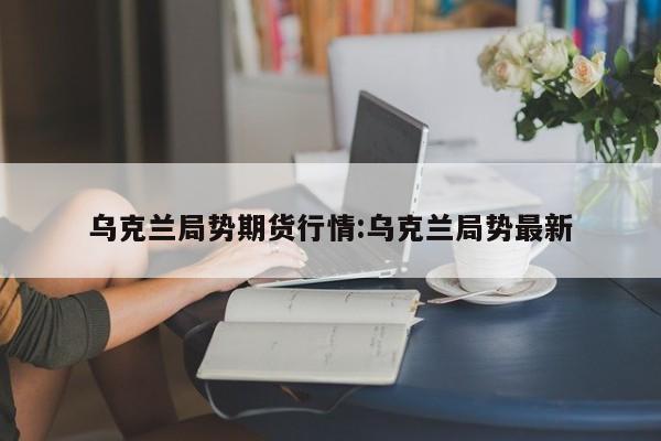 乌克兰局势期货行情:乌克兰局势最新