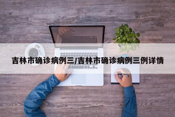 吉林市确诊病例三/吉林市确诊病例三例详情