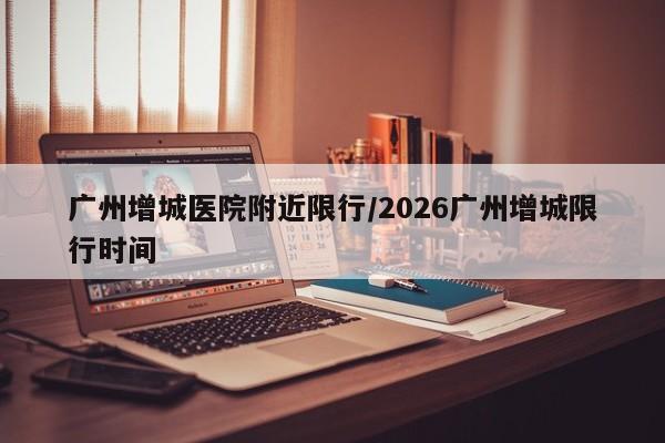 广州增城医院附近限行/2026广州增城限行时间