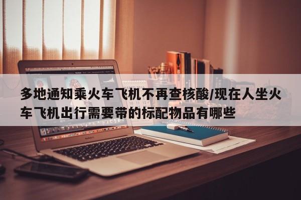 多地通知乘火车飞机不再查核酸/现在人坐火车飞机出行需要带的标配物品有哪些