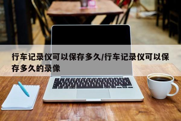 行车记录仪可以保存多久/行车记录仪可以保存多久的录像