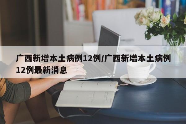 广西新增本土病例12例/广西新增本土病例12例最新消息