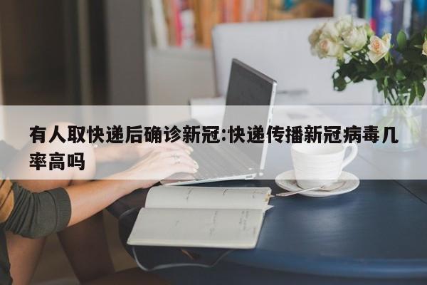 有人取快递后确诊新冠:快递传播新冠病毒几率高吗