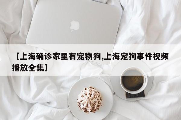 【上海确诊家里有宠物狗,上海宠狗事件视频播放全集】
