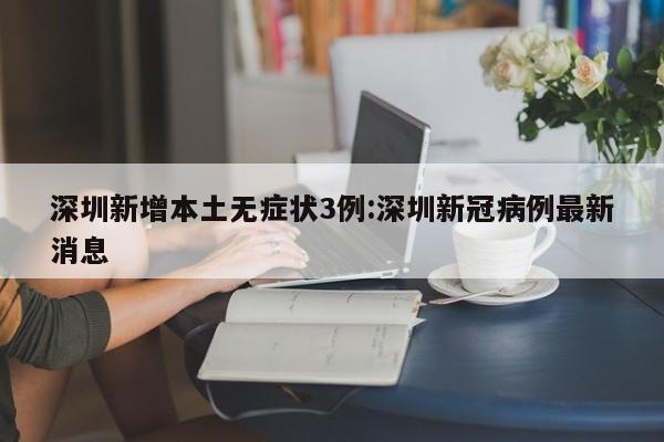 深圳新增本土无症状3例:深圳新冠病例最新消息