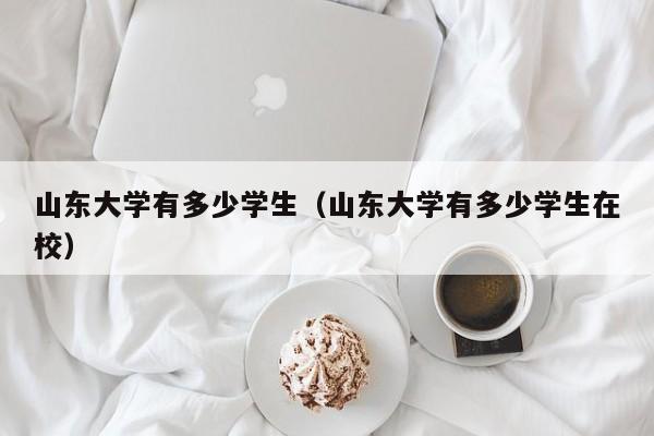 山东大学有多少学生（山东大学有多少学生在校）
