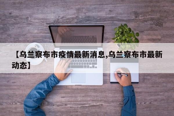 【乌兰察布市疫情最新消息,乌兰察布市最新动态】