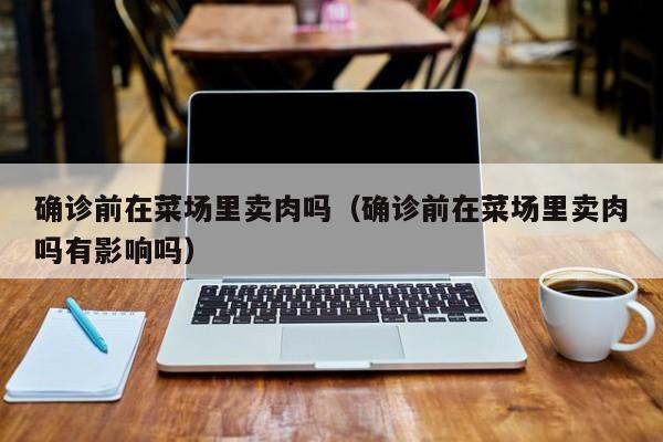 确诊前在菜场里卖肉吗（确诊前在菜场里卖肉吗有影响吗）