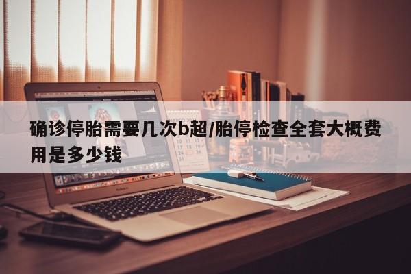 确诊停胎需要几次b超/胎停检查全套大概费用是多少钱