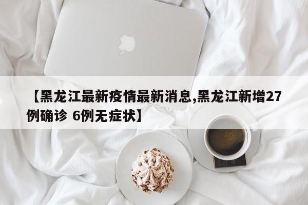 【黑龙江最新疫情最新消息,黑龙江新增27例确诊 6例无症状】