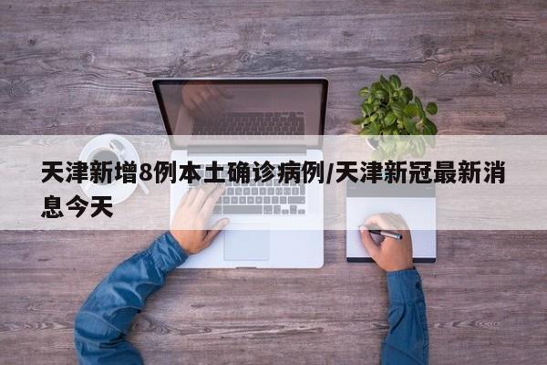 天津新增8例本土确诊病例/天津新冠最新消息今天
