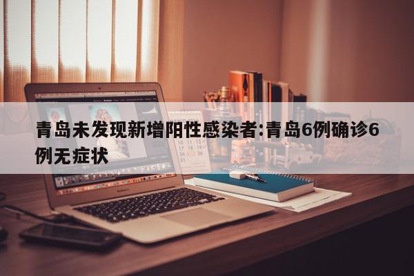 青岛未发现新增阳性感染者:青岛6例确诊6例无症状