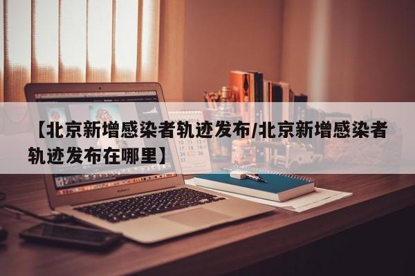 【北京新增感染者轨迹发布/北京新增感染者轨迹发布在哪里】