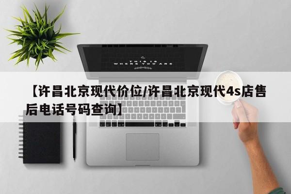 【许昌北京现代价位/许昌北京现代4s店售后电话号码查询】