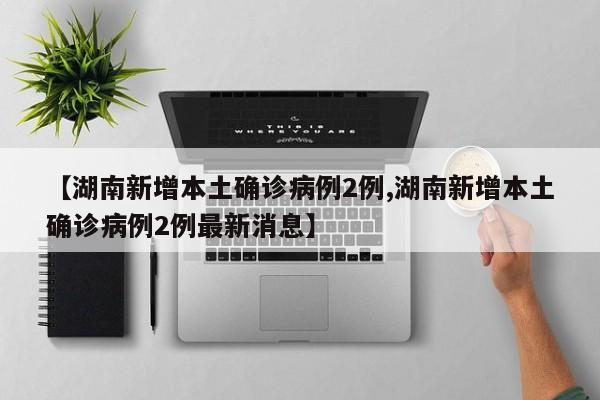 【湖南新增本土确诊病例2例,湖南新增本土确诊病例2例最新消息】