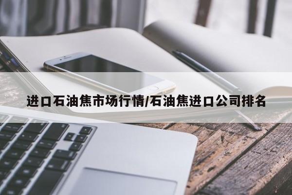 进口石油焦市场行情/石油焦进口公司排名