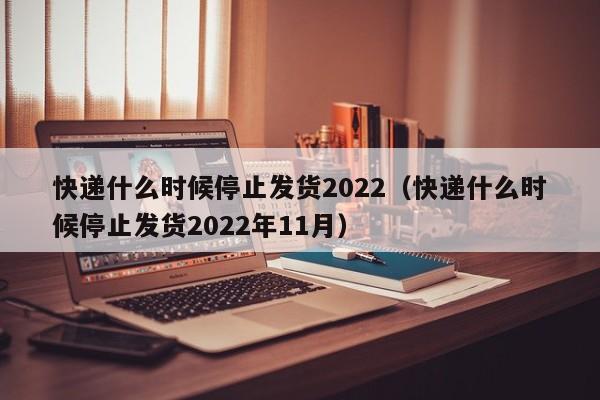 快递什么时候停止发货2022（快递什么时候停止发货2022年11月）