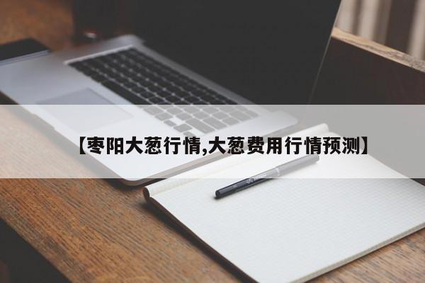 【枣阳大葱行情,大葱费用行情预测】