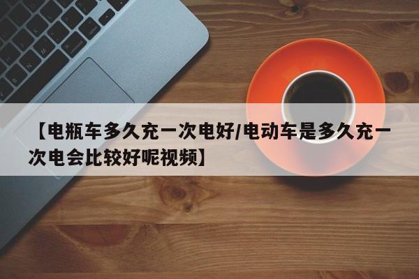 【电瓶车多久充一次电好/电动车是多久充一次电会比较好呢视频】