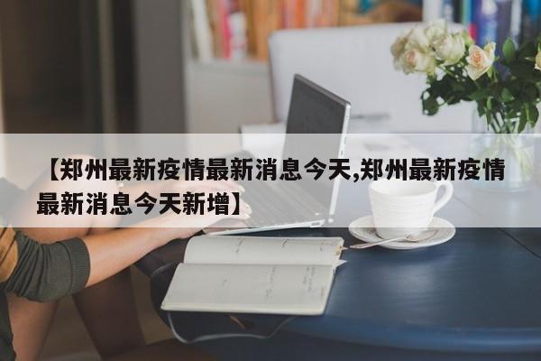 【郑州最新疫情最新消息今天,郑州最新疫情最新消息今天新增】