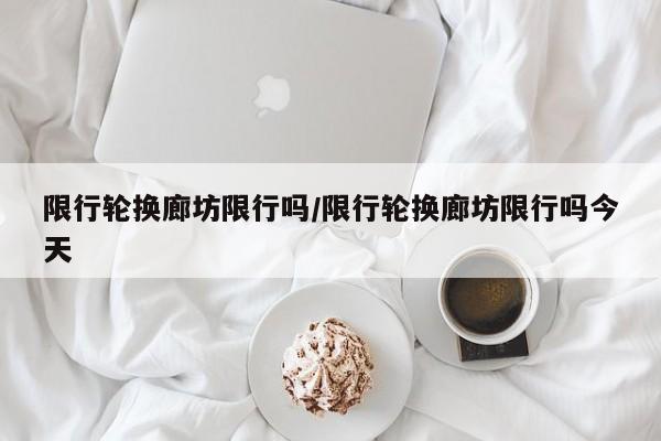 限行轮换廊坊限行吗/限行轮换廊坊限行吗今天