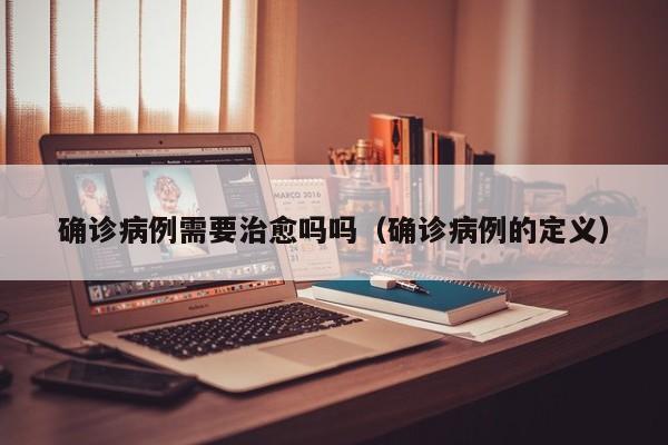确诊病例需要治愈吗吗（确诊病例的定义）