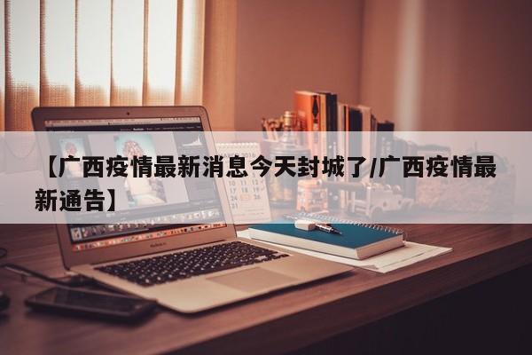 【广西疫情最新消息今天封城了/广西疫情最新通告】