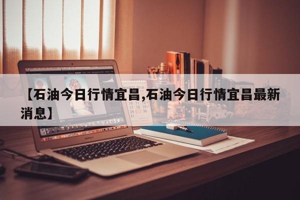 【石油今日行情宜昌,石油今日行情宜昌最新消息】