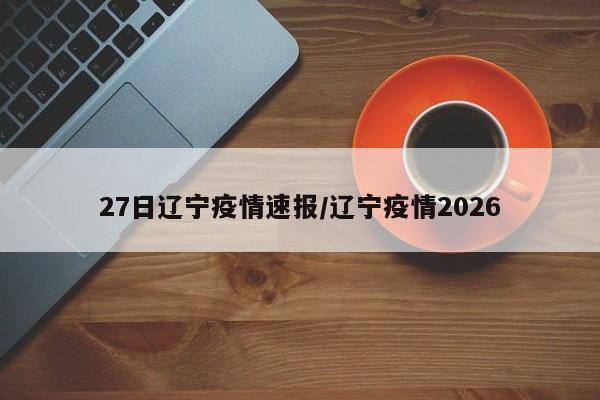 27日辽宁疫情速报/辽宁疫情2026