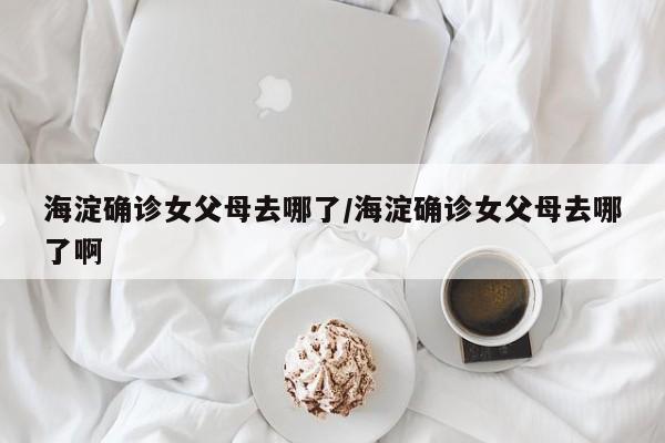 海淀确诊女父母去哪了/海淀确诊女父母去哪了啊