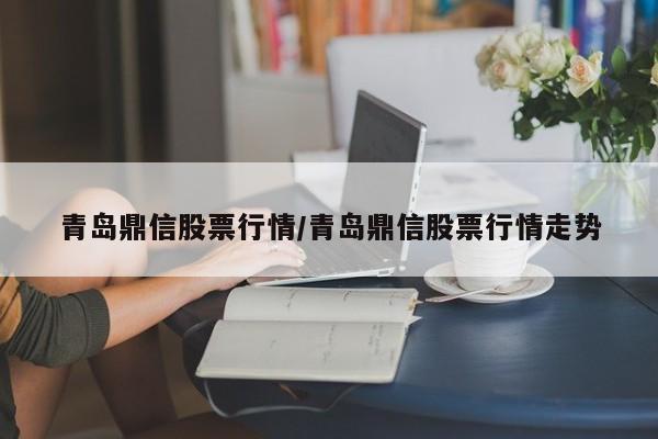青岛鼎信股票行情/青岛鼎信股票行情走势