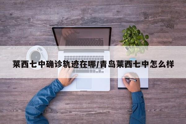 莱西七中确诊轨迹在哪/青岛莱西七中怎么样